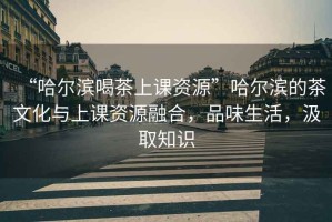 “哈爾濱喝茶上課資源”哈爾濱的茶文化與上課資源融合，品味生活，汲取知識