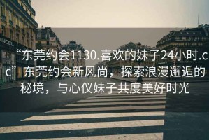 “東莞約會1130.喜歡的妹子24小時.cc”東莞約會新風尚，探索浪漫邂逅的秘境，與心儀妹子共度美好時光
