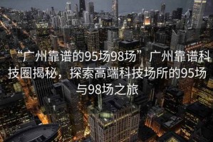 “廣州靠譜的95場98場”廣州靠譜科技圈揭秘，探索高端科技場所的95場與98場之旅