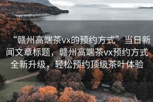 “贛州高端茶vx的預約方式”當日新聞文章標題，贛州高端茶vx預約方式全新升級，輕松預約頂級茶葉體驗
