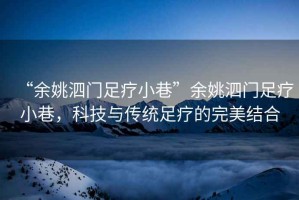 “余姚泗門足療小巷”余姚泗門足療小巷，科技與傳統足療的完美結合