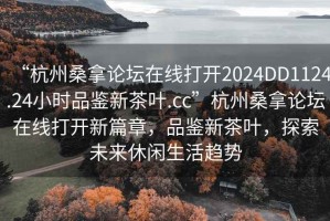 “杭州桑拿論壇在線打開(kāi)2024DD1124.24小時(shí)品鑒新茶葉.cc”杭州桑拿論壇在線打開(kāi)新篇章，品鑒新茶葉，探索未來(lái)休閑生活趨勢(shì)