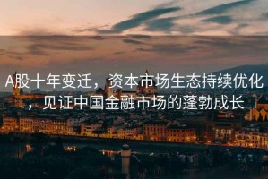 A股十年變遷，資本市場生態(tài)持續(xù)優(yōu)化，見證中國金融市場的蓬勃成長