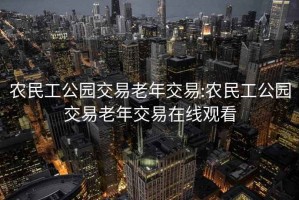 農民工公園交易老年交易:農民工公園交易老年交易在線觀看