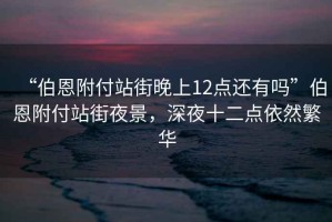 “伯恩附付站街晚上12點還有嗎”伯恩附付站街夜景，深夜十二點依然繁華
