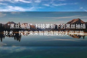 “黑絲抽插”科技革新下的黑絲抽插技術，探索未來智能連接的無限可能
