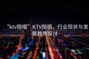 “ktv陪唱”KTV陪唱，行業(yè)現(xiàn)狀與發(fā)展趨勢(shì)探討