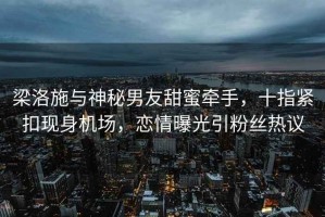 梁洛施與神秘男友甜蜜牽手，十指緊扣現身機場，戀情曝光引粉絲熱議