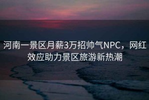 河南一景區月薪3萬招帥氣NPC，網紅效應助力景區旅游新熱潮