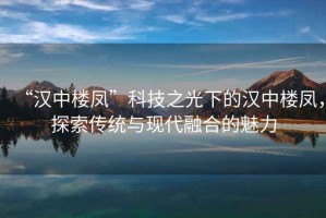 “漢中樓鳳”科技之光下的漢中樓鳳，探索傳統與現代融合的魅力