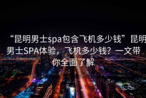 “昆明男士spa包含飛機多少錢”昆明男士SPA體驗，飛機多少錢？一文帶你全面了解