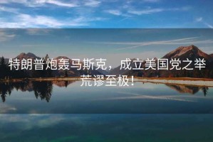 特朗普炮轟馬斯克，成立美國黨之舉荒謬至極！