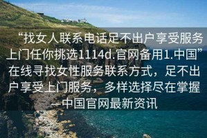 “找女人聯(lián)系電話足不出戶享受服務(wù)上門(mén)任你挑選1114d.官網(wǎng)備用1.中國(guó)”在線尋找女性服務(wù)聯(lián)系方式，足不出戶享受上門(mén)服務(wù)，多樣選擇盡在掌握—中國(guó)官網(wǎng)最新資訊