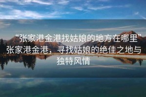 “張家港金港找姑娘的地方在哪里”張家港金港，尋找姑娘的絕佳之地與獨特風情