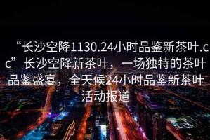 “長沙空降1130.24小時品鑒新茶葉.cc”長沙空降新茶葉，一場獨特的茶葉品鑒盛宴，全天候24小時品鑒新茶葉活動報道