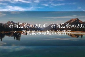 “濟南品茶wx2024”濟南品茶wx2024，茶的韻味與城市的情懷