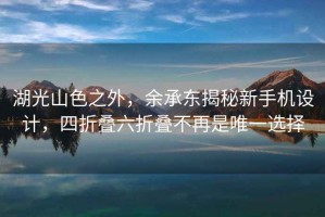 湖光山色之外，余承東揭秘新手機設計，四折疊六折疊不再是唯一選擇