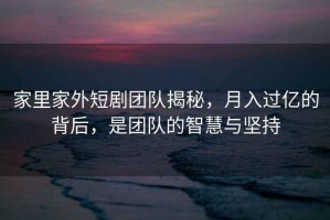 家里家外短劇團隊揭秘，月入過億的背后，是團隊的智慧與堅持