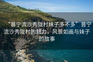 “普寧流沙秀隴村妹子多不多”普寧流沙秀隴村的魅力，風景如畫與妹子的故事