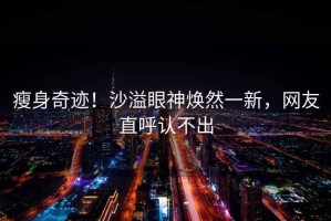 瘦身奇跡！沙溢眼神煥然一新，網(wǎng)友直呼認(rèn)不出