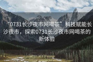 “0731長(zhǎng)沙夜市網(wǎng)喝茶”科技賦能長(zhǎng)沙夜市，探索0731長(zhǎng)沙夜市網(wǎng)喝茶的新體驗(yàn)