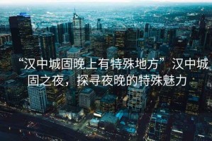 “漢中城固晚上有特殊地方”漢中城固之夜，探尋夜晚的特殊魅力