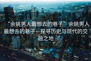 “余姚男人最想去的巷子”余姚男人最想去的巷子—探尋歷史與現代的交融之地