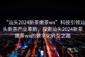 “汕頭2024新茶嫩茶wx”科技引領汕頭新茶產業革新，探索汕頭2024新茶嫩茶wx的數字化轉型之路