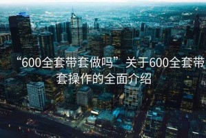 “600全套帶套做嗎”關于600全套帶套操作的全面介紹