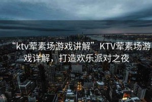 “ktv葷素場游戲講解”KTV葷素場游戲詳解，打造歡樂派對之夜