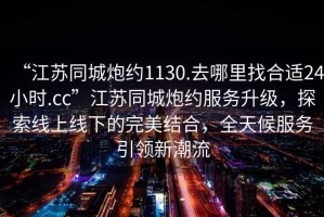 “江蘇同城炮約1130.去哪里找合適24小時.cc”江蘇同城炮約服務升級，探索線上線下的完美結合，全天候服務引領新潮流