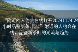 “附近的人約會(huì)在線打開20241124.24小時(shí)品鑒新茶葉.cc”附近的人約會(huì)在線，品鑒新茶葉的潮流與趨勢(shì)