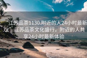 “江蘇品茶1130.附近的人24小時最新.cc”江蘇品茶文化盛行，附近的人共享24小時最新體驗(yàn)