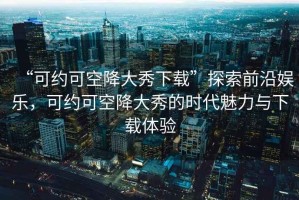 “可約可空降大秀下載”探索前沿娛樂，可約可空降大秀的時代魅力與下載體驗