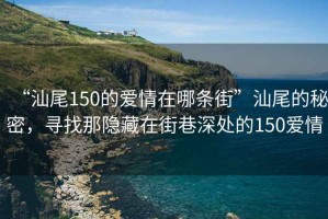 “汕尾150的愛情在哪條街”汕尾的秘密，尋找那隱藏在街巷深處的150愛情