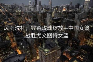 風雨洗禮，鏗鏘玫瑰綻放—中國女籃戰勝尤文圖特女籃