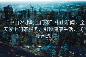 “中山24小時上門茶”中山新聞，全天候上門茶服務，引領健康生活方式新潮流