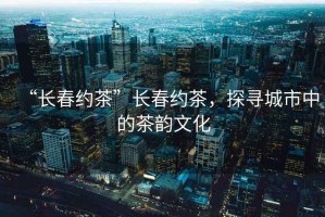 “長春約茶”長春約茶，探尋城市中的茶韻文化