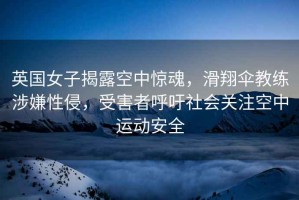 英國女子揭露空中驚魂，滑翔傘教練涉嫌性侵，受害者呼吁社會關(guān)注空中運動安全