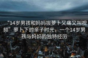 “14歲男孩和媽媽拔蘿卜又痛又叫視頻”蘿卜下的親子時光，一個14歲男孩與媽媽的獨特經(jīng)歷