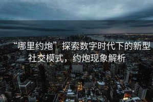 “哪里約炮”探索數字時代下的新型社交模式，約炮現象解析