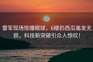雷軍現場驚爆眼球，6樓扔西瓜毫發無損，科技新突破引眾人驚嘆！