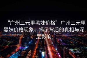 “廣州三元里黑妹價格”廣州三元里黑妹價格現(xiàn)象，揭示背后的真相與深層影響