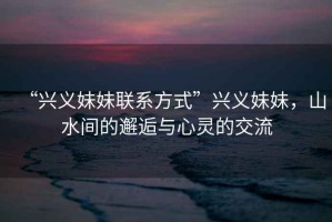 “興義妹妹聯(lián)系方式”興義妹妹，山水間的邂逅與心靈的交流