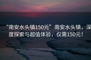 “南安水頭鎮150元”南安水頭鎮，深度探索與超值體驗，僅需150元！