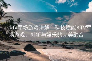 “ktv葷場游戲講解”科技賦能KTV葷場游戲，創新與娛樂的完美融合