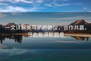 一文詳解美烏礦產協議，合作共贏，開啟能源新篇章
