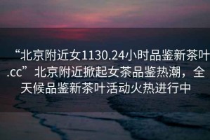 “北京附近女1130.24小時品鑒新茶葉.cc”北京附近掀起女茶品鑒熱潮，全天候品鑒新茶葉活動火熱進行中