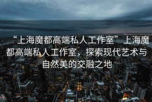 “上海魔都高端私人工作室”上海魔都高端私人工作室，探索現(xiàn)代藝術(shù)與自然美的交融之地