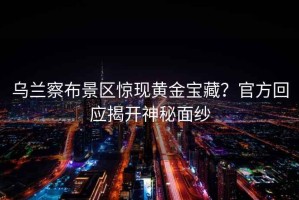 烏蘭察布景區(qū)驚現(xiàn)黃金寶藏？官方回應揭開神秘面紗